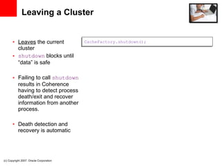 Leaving a Cluster Leaves  the current cluster shutdown  blocks until “data” is safe Failing to call  shutdown  results in Coherence having to detect process death/exit and recover information from another process.  Death detection and recovery is automatic (c) Copyright 2007. Oracle Corporation CacheFactory.shutdown(); 