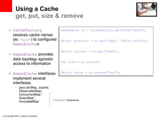 Using a Cache get, put, size & remove CacheFactory  resolves cache names (ie:  “mine” ) to configured  NamedCache s NamedCache  provides data topology agnostic access to information NamedCache  interfaces implement several interfaces; java.util.Map, Jcache, ObservableMap * , ConcurrentMap * , QueryMap * ,  InvocableMap * (c) Copyright 2007. Oracle Corporation NamedCache nc = CacheFactory.getCache(“mine”); Object previous = nc.put(“key”, “hello world”); Object current = nc.get(“key”); int size = nc.size(); Object value = nc.remove(“key”); Coherence*  Extensions 