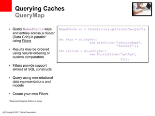 Querying Caches QueryMap Query  NamedCache  keys and entries across a cluster (Data Grid) in parallel *  using  Filters Results may be ordered using natural ordering or custom comparators Filters  provide support almost all SQL constructs Query using non-relational data representations and models Create your own Filters *  Requires Enterprise Edition or above (c) Copyright 2007. Oracle Corporation NamedCache nc = CacheFactory.getCache(“people”); Set keys = nc.keySet(   new LikeFilter(“getLastName”,   “%Stone%”)); Set entries = nc.entrySet(   new EqualsFilter(“getAge”,  35)); 