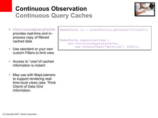 Continuous Observation Continuous Query Caches ContinuousQueryCache  provides real-time and in-process copy of filtered cached data Use standard or your own custom Filters to limit view Access to “view”of cached information is instant May use with MapListeners to support rendering real-time local views (aka: Think Client) of Data Grid information. (c) Copyright 2007. Oracle Corporation NamedCache nc = CacheFactory.getCache(“stocks”); NamedCache expensiveItems =    new ContinuousQueryCache(nc,   new GreaterThan(“getPrice”, 1000)); 