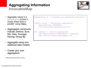 Aggregating Information InvocableMap Aggregate values in a  NamedCache  across a cluster (Data Grid) in parallel *  using  Filters  Aggregation constructs include; Distinct, Sum, Min, Max, Average, Having, Group By Aggregate using non-relational data models Create your own aggregators *  Requires Enterprise Edition or above (c) Copyright 2007. Oracle Corporation NamedCache nc = CacheFactory.getCache(“stocks”); Double total = (Double)nc.aggregate(   AlwaysFilter.INSTANCE,   new DoubleSum(“getQuantity”)); Set symbols = (Set)nc.aggregate(   new EqualsFilter(“getOwner”, “Larry”),   new DistinctValue(“getSymbol”)); 