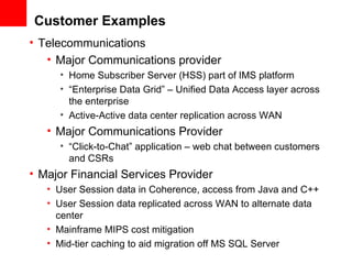 Customer Examples Telecommunications Major Communications provider Home Subscriber Server (HSS) part of IMS platform “ Enterprise Data Grid” – Unified Data Access layer across the enterprise Active-Active data center replication across WAN Major Communications Provider “ Click-to-Chat” application – web chat between customers and CSRs Major Financial Services Provider User Session data in Coherence, access from Java and C++ User Session data replicated across WAN to alternate data center Mainframe MIPS cost mitigation Mid-tier caching to aid migration off MS SQL Server 