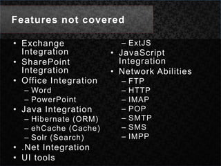 Features not coveredExchange IntegrationSharePoint IntegrationOffice IntegrationWordPowerPointJava IntegrationHibernate (ORM)ehCache (Cache)Solr (Search).Net IntegrationUI toolsExtJSJavaScript IntegrationNetwork AbilitiesFTPHTTPIMAPPOPSMTPSMSIMPP