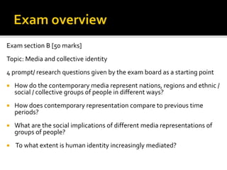 Exam section B [50 marks]
Topic: Media and collective identity
4 prompt/ research questions given by the exam board as a starting point
 How do the contemporary media represent nations, regions and ethnic /
social / collective groups of people in different ways?
 How does contemporary representation compare to previous time
periods?
 What are the social implications of different media representations of
groups of people?
 To what extent is human identity increasingly mediated?
 
