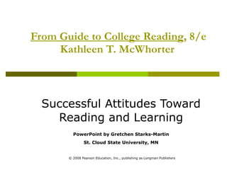 From Guide to College Reading , 8/e Kathleen T. McWhorter   Successful Attitudes Toward Reading and Learning PowerPoint by Gretchen Starks-Martin St. Cloud State University, MN © 2008 Pearson Education, Inc., publishing as Longman Publishers 