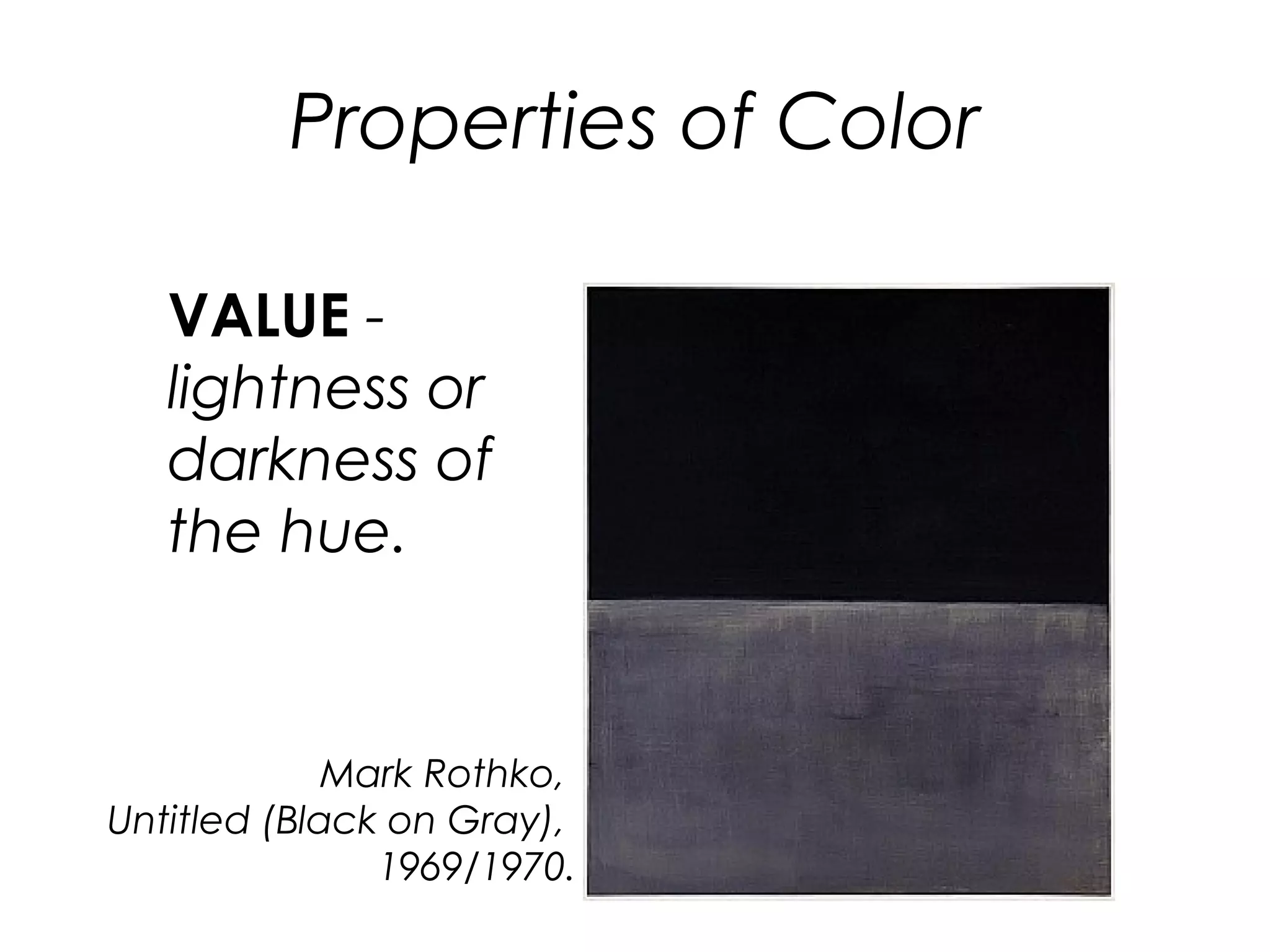 Properties of Color
VALUE -
lightness or
darkness of
the hue.
Mark Rothko,
Untitled (Black on Gray),
1969/1970.
 
