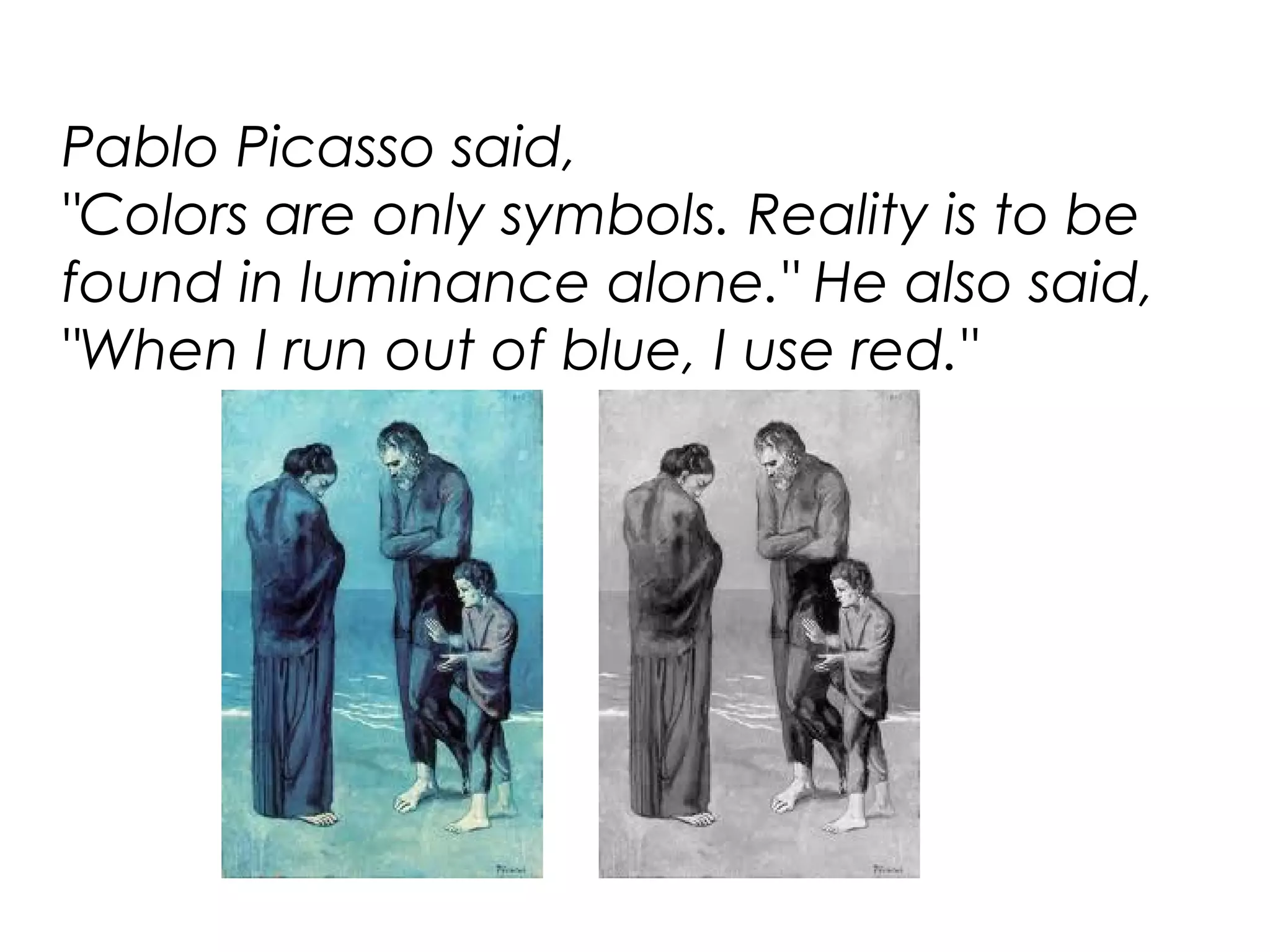 Pablo Picasso said,
"Colors are only symbols. Reality is to be
found in luminance alone." He also said,
"When I run out of blue, I use red."
 