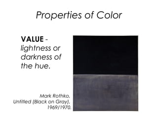 Properties of Color
VALUE -
lightness or
darkness of
the hue.
Mark Rothko,
Untitled (Black on Gray),
1969/1970.
 