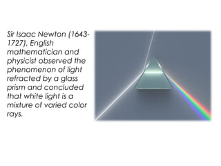 Sir Isaac Newton (1643-
1727), English
mathematician and
physicist observed the
phenomenon of light
refracted by a glass
prism and concluded
that white light is a
mixture of varied color
rays.
 