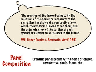 “the creation of the frame begins with the
selection of the elements necessary to the
narration, the choice of a perspective from
which the reader is allowed to see them, and
the determination of the portion of each
symbol or element to be included in the frame”
Will Eisner, Comics & Sequential Art (1985)
Creating panel begins with choice of object,
perspective, scale, focus, etc.
Panel
Composition
 