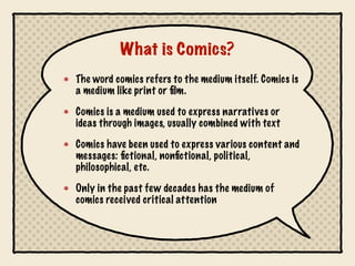 What is Comics?
The word comics refers to the medium itself. Comics is
a medium like print or film.
Comics is a medium used to express narratives or
ideas through images, usually combined with text
Comics have been used to express various content and
messages: fictional, nonfictional, political,
philosophical, etc.
Only in the past few decades has the medium of
comics received critical attention
 