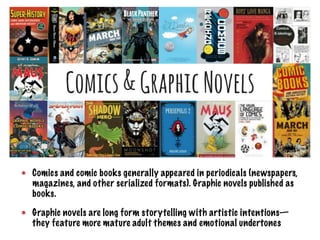 Comics and comic books generally appeared in periodicals (newspapers,
magazines, and other serialized formats). Graphic novels published as
books.
Graphic novels are long form storytelling with artistic intentions—
they feature more mature adult themes and emotional undertones
 