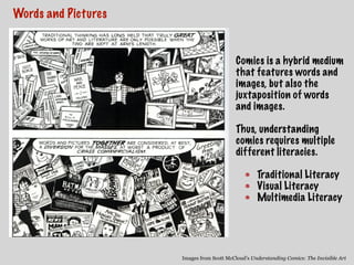 Words and Pictures
Images from Scott McCloud’s Understanding Comics: The Invisible Art
Comics is a hybrid medium
that features words and
images, but also the
juxtaposition of words
and images.
Thus, understanding
comics requires multiple
different literacies.
Traditional Literacy
Visual Literacy
Multimedia Literacy
 