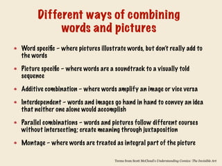 Word specific – where pictures illustrate words, but don’t really add to
the words
Picture specific – where words are a soundtrack to a visually told
sequence
Additive combination – where words amplify an image or vice versa
Interdependent – words and images go hand in hand to convey an idea
that neither one alone would accomplish
Parallel combinations – words and pictures follow different courses
without intersecting; create meaning through juxtaposition
Montage – where words are treated as integral part of the picture
Different ways of combining
words and pictures
Terms from Scott McCloud’s Understanding Comics: The Invisible Art
 