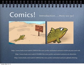 Comics! Introduction.....Here we go!
http://www.hulu.com/watch/330454/the-new-yorker-animated-cartoons-evolve-at-your-own-risk
http://www.hulu.com/watch/255084/the-new-yorker-animated-cartoons-art-direction
http://www.hulu.com/watch/330452/the-new-yorker-animated-cartoons-global-whining
Tuesday, March 18, 14
 