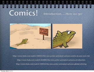 Comics!                                      Introduction.....Here we go!




                         http://www.hulu.com/watch/330454/the-new-yorker-animated-cartoons-evolve-at-your-own-risk

                             http://www.hulu.com/watch/255084/the-new-yorker-animated-cartoons-art-direction

                            http://www.hulu.com/watch/330452/the-new-yorker-animated-cartoons-global-whining



Thursday, March 14, 13
 