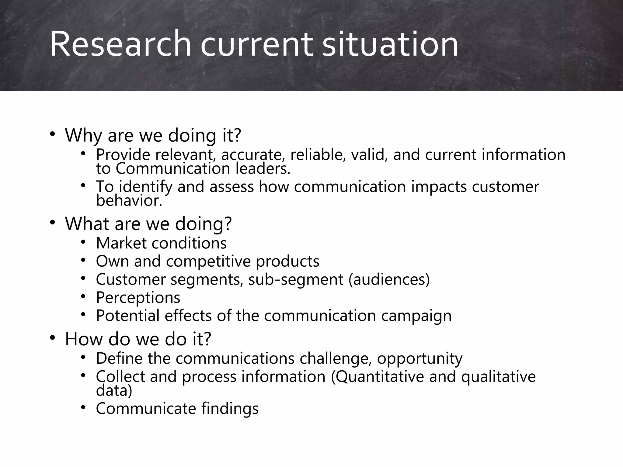 • Why are we doing it?
• Provide relevant, accurate, reliable, valid, and current information
to Communication leaders.
• To identify and assess how communication impacts customer
behavior.
• What are we doing?
• Market conditions
• Own and competitive products
• Customer segments, sub-segment (audiences)
• Perceptions
• Potential effects of the communication campaign
• How do we do it?
• Define the communications challenge, opportunity
• Collect and process information (Quantitative and qualitative
data)
• Communicate findings
Research current situation
 