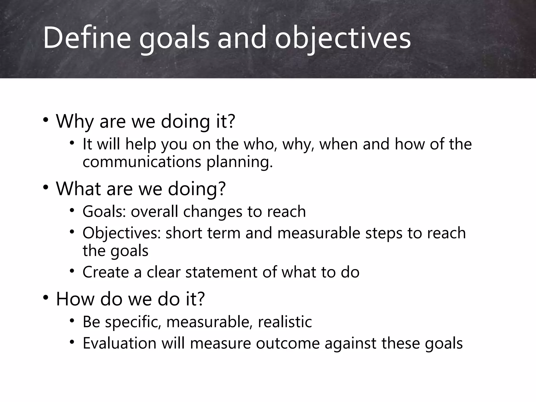 • Why are we doing it?
• It will help you on the who, why, when and how of the
communications planning.
• What are we doing?
• Goals: overall changes to reach
• Objectives: short term and measurable steps to reach
the goals
• Create a clear statement of what to do
• How do we do it?
• Be specific, measurable, realistic
• Evaluation will measure outcome against these goals
Define goals and objectives
 