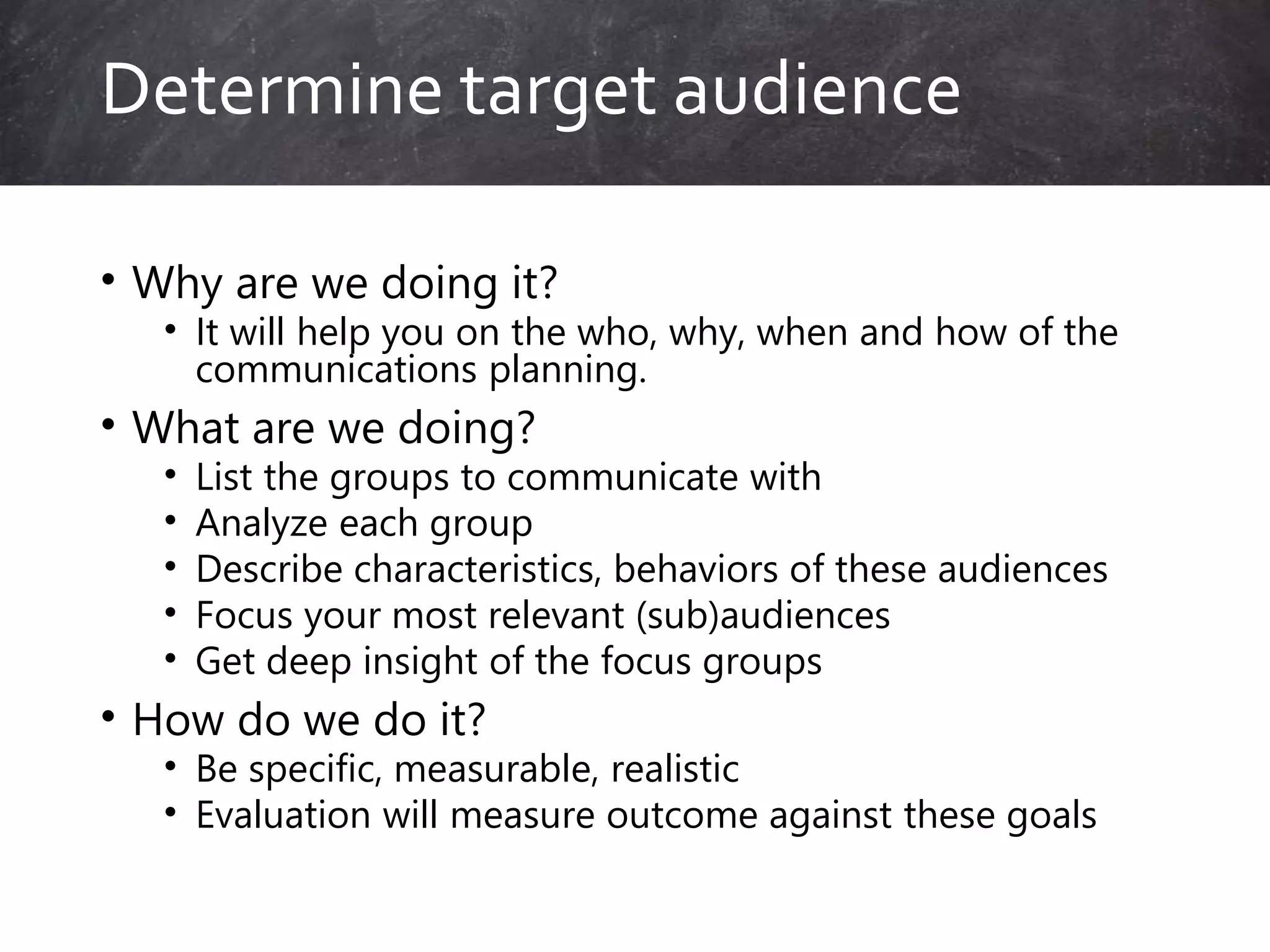 • Why are we doing it?
• It will help you on the who, why, when and how of the
communications planning.
• What are we doing?
• List the groups to communicate with
• Analyze each group
• Describe characteristics, behaviors of these audiences
• Focus your most relevant (sub)audiences
• Get deep insight of the focus groups
• How do we do it?
• Be specific, measurable, realistic
• Evaluation will measure outcome against these goals
Determine target audience
 