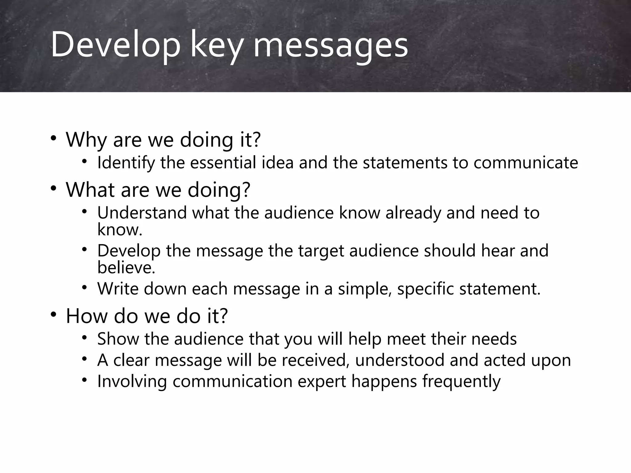 • Why are we doing it?
• Identify the essential idea and the statements to communicate
• What are we doing?
• Understand what the audience know already and need to
know.
• Develop the message the target audience should hear and
believe.
• Write down each message in a simple, specific statement.
• How do we do it?
• Show the audience that you will help meet their needs
• A clear message will be received, understood and acted upon
• Involving communication expert happens frequently
Develop key messages
 