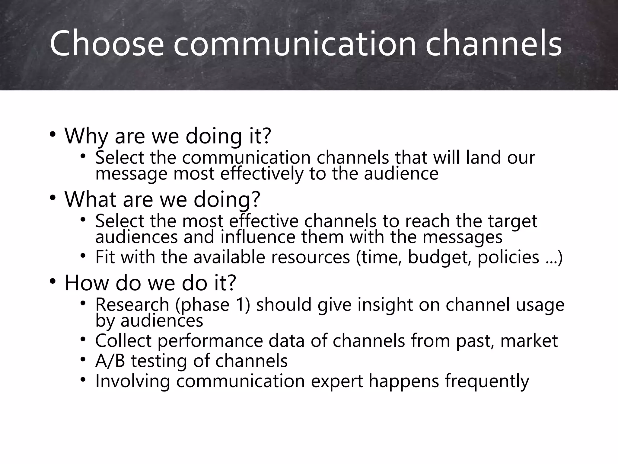 • Why are we doing it?
• Select the communication channels that will land our
message most effectively to the audience
• What are we doing?
• Select the most effective channels to reach the target
audiences and influence them with the messages
• Fit with the available resources (time, budget, policies ...)
• How do we do it?
• Research (phase 1) should give insight on channel usage
by audiences
• Collect performance data of channels from past, market
• A/B testing of channels
• Involving communication expert happens frequently
Choose communication channels
 