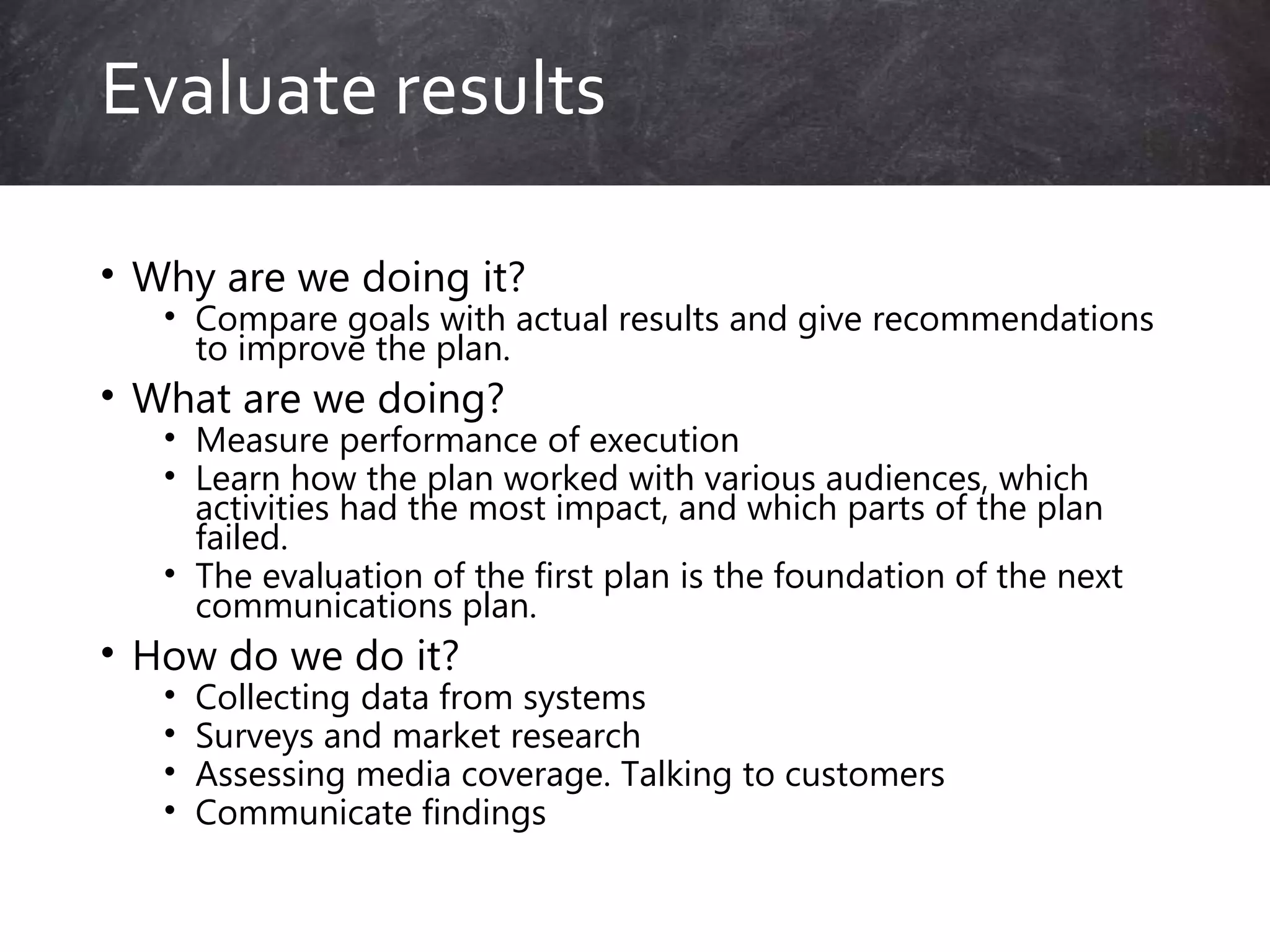 • Why are we doing it?
• Compare goals with actual results and give recommendations
to improve the plan.
• What are we doing?
• Measure performance of execution
• Learn how the plan worked with various audiences, which
activities had the most impact, and which parts of the plan
failed.
• The evaluation of the first plan is the foundation of the next
communications plan.
• How do we do it?
• Collecting data from systems
• Surveys and market research
• Assessing media coverage. Talking to customers
• Communicate findings
Evaluate results
 