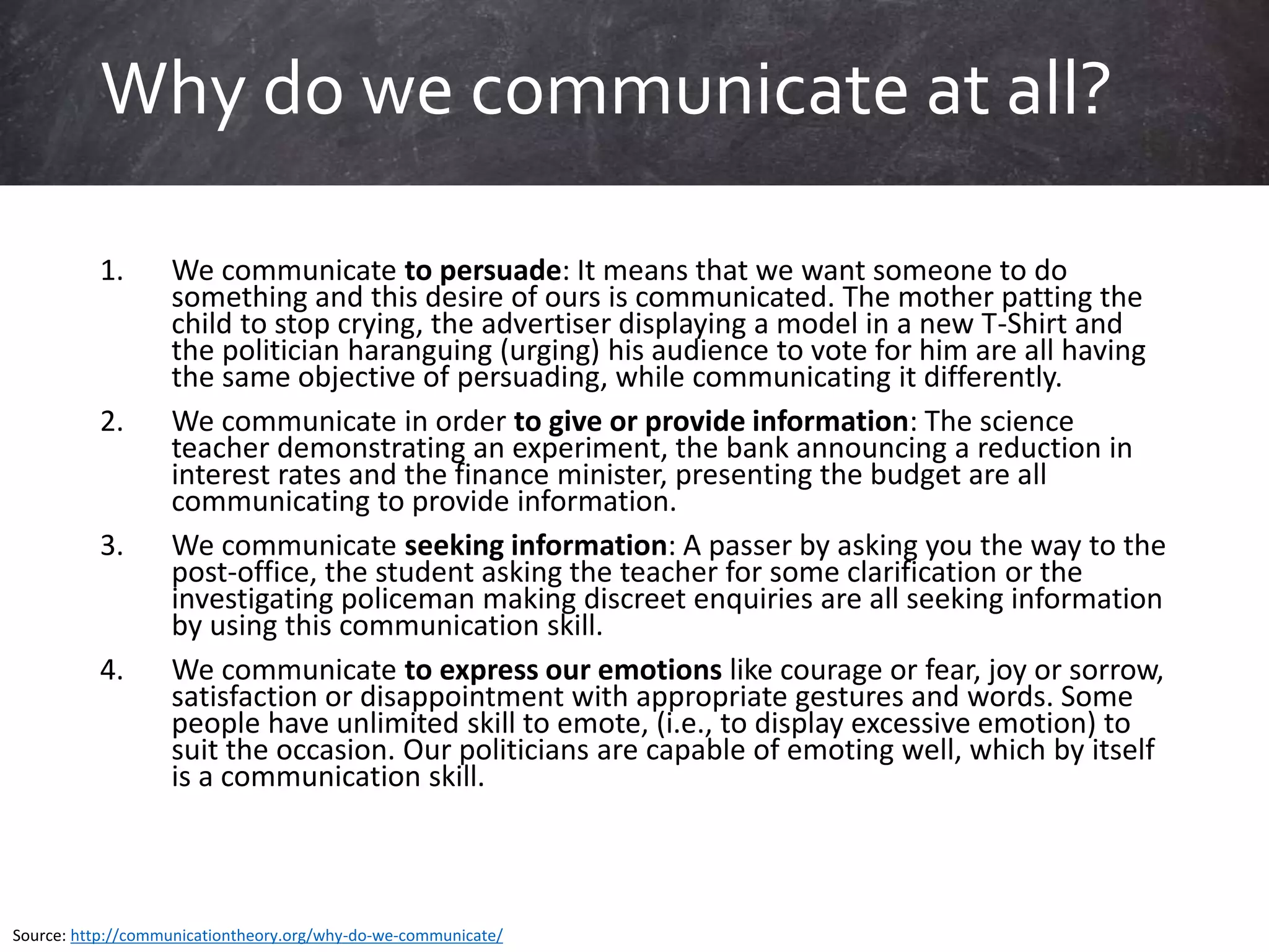 1. We communicate to persuade: It means that we want someone to do
something and this desire of ours is communicated. The mother patting the
child to stop crying, the advertiser displaying a model in a new T-Shirt and
the politician haranguing (urging) his audience to vote for him are all having
the same objective of persuading, while communicating it differently.
2. We communicate in order to give or provide information: The science
teacher demonstrating an experiment, the bank announcing a reduction in
interest rates and the finance minister, presenting the budget are all
communicating to provide information.
3. We communicate seeking information: A passer by asking you the way to the
post-office, the student asking the teacher for some clarification or the
investigating policeman making discreet enquiries are all seeking information
by using this communication skill.
4. We communicate to express our emotions like courage or fear, joy or sorrow,
satisfaction or disappointment with appropriate gestures and words. Some
people have unlimited skill to emote, (i.e., to display excessive emotion) to
suit the occasion. Our politicians are capable of emoting well, which by itself
is a communication skill.
Why do we communicate at all?
Source: http://communicationtheory.org/why-do-we-communicate/
 