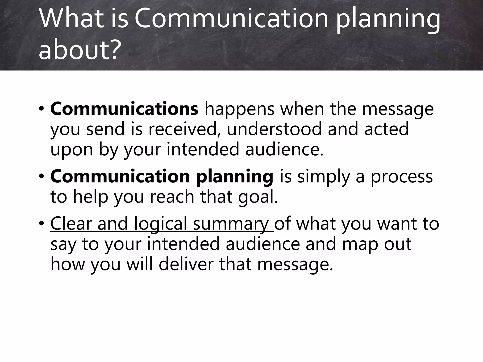 • Communications happens when the message
you send is received, understood and acted
upon by your intended audience.
• Communication planning is simply a process
to help you reach that goal.
• Clear and logical summary of what you want to
say to your intended audience and map out
how you will deliver that message.
What is Communication planning
about?
 