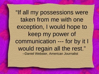 “If all my possessions were
taken from me with one
exception, I would hope to
keep my power of
communication --- for by it I
would regain all the rest.”
--Daniel Webster, American Journalist
 
