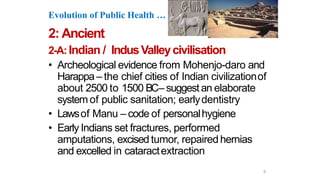 Evolution of Public Health …
2: Ancient
2-A: Indian / IndusValleycivilisation
• Archeological evidence from Mohenjo-daro and
Harappa– the chief cities of Indian civilizationof
about 2500 to 1500 BC– suggest an elaborate
system of public sanitation; earlydentistry
• Lawsof Manu – code of personalhygiene
• Early Indians set fractures, performed
amputations, excised tumor, repaired hernias
and excelled in cataractextraction
6
 
