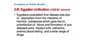 Evolution of Public Health …
2-B:Egyptiancivilisation (3300BC onward)
• Egyptians postulated that diseasewasdue
to absorption from the intestine of
harmful substanceswhich gaverise to
putrefactionof blood and formation of pus
diseaseswere treated with cathartics,
enema,blood-letting and awide range of
drugs
7
 