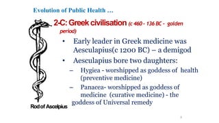 Evolution of Public Health …
2-C:Greekcivilisation (c 460- 136BC – golden
period)
• Early leader in Greek medicine was
Aesculapius(c 1200 BC) – a demigod
• Aesculapius bore two daughters:
– Hygiea - worshipped as goddess of health
(preventive medicine)
– Panacea- worshipped as goddess of
medicine (curative medicine) - the
goddess of Universal remedy
8
Rodof Ascelpius
 