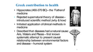 Greek contribution to health
• Hippocrates (460-370 BC)– the ‘Fatherof
medicine
• Rejected supernatural theory of disease–
introduced scientific method (why &how)
• Initiated application ofclinical methods in
medicine
• Described that diseaseshad anatural cause:
Airs, Waters and Places– first known
systematic attempt to present causal
relationship between environmental factors
and disease– humoral system
9
 