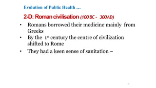 Evolution of Public Health …
2-D: Romancivilisation (100BC – 300AD)
• Romans borrowed their medicine mainly from
Greeks
• By the 1st century the centre of civilization
shifted to Rome
• They had a keen sense of sanitation –
11
 