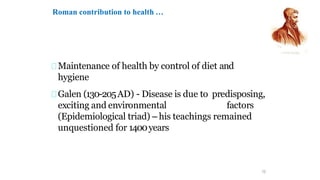 Maintenance of health by control of diet and
hygiene
Galen (130-205AD) - Disease is due to predisposing,
exciting and environmental factors
(Epidemiological triad) – his teachings remained
unquestioned for 1400years
12
Roman contribution to health …
 