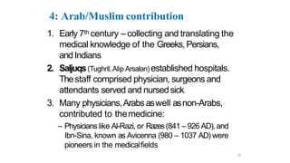 4: Arab/Muslim contribution
1. Early 7th century – collecting and translating the
medical knowledge of the Greeks, Persians,
andIndians
2. Saljuqs(Tughril,Alip Arsalan) established hospitals.
Thestaff comprised physician, surgeons and
attendants served and nursedsick
3. Many physicians,Arabs aswell asnon-Arabs,
contributed to themedicine:
– Physicians like Al-Razi, or Razes(841 – 926 AD), and
Ibn-Sina, known as Avicenna (980 – 1037 AD) were
pioneers in the medicalfields
15
 