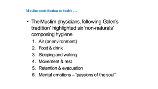 Muslim contribution to health …
• TheMuslim physicians, following Galen’s
tradition’ highlighted six ‘non-naturals’
composing hygiene
1. Air (or environment)
2. Food& drink
3. Sleeping and waking
4. Movement & rest
5. Retention & evacuation
6. Mental emotions – “passions of thesoul”
 
