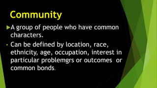 Community
A group of people who have common
characters.
• Can be defined by location, race,
ethnicity, age, occupation, interest in
particular problemgrs or outcomes or
common bonds.
 