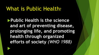 What is Public Health?
Public Health is the science
and art of preventing disease,
prolonging life, and promoting
health through organized
efforts of society (WHO 1988)

 