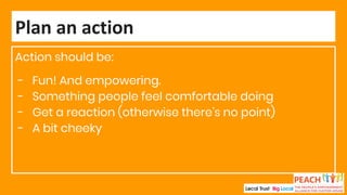 Action should be:
- Fun! And empowering.
- Something people feel comfortable doing
- Get a reaction (otherwise there’s no point)
- A bit cheeky
Plan an action
 