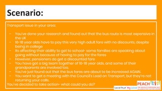Transport issue in your area:
- You’ve done your research and found out that the bus route is most expensive in
the UK
- 16-18 year olds have to pay this very high adult fare with no discounts, despite
being in college
- Its affecting their ability to get to school- some families are speaking about
going without because of having to pay for the fares
- However, pensioners do get a discounted fare
- You have got a big team together of 16-18 year olds, and some of their
grandparents are involved too.
- You’ve just found out that the bus fares are about to be increased AGAIN.
- You want to get a meeting with the Council’s Lead on Transport, but they’re not
returning your calls.
You’ve decided to take action- what could you do?
Scenario:
 