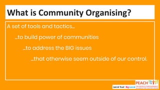 A set of tools and tactics...
...to build power of communities
...to address the BIG issues
...that otherwise seem outside of our control.
What is Community Organising?
 