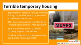- Regeneration delayed, houses standing
empty. Council decided to open them
up to temporary tenants
- 200+ Council properties transferred to
Tando (became Mears) management
- Rent is 2-3 times that of a Council
property, repairs non-existent
- Tando and Mears are private property
companies who make £££££
Terrible temporary housing
 