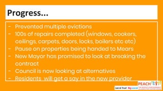 - Prevented multiple evictions
- 100s of repairs completed (windows, cookers,
ceilings, carpets, doors, locks, boilers etc etc)
- Pause on properties being handed to Mears
- New Mayor has promised to look at breaking the
contract
- Council is now looking at alternatives
- Residents will get a say in the new provider
Progress...
 