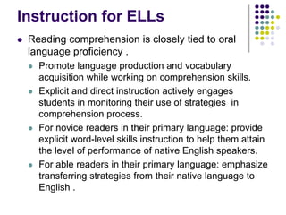 Instruction for ELLs
 Reading comprehension is closely tied to oral
 language proficiency .
   Promote language production and vocabulary
   acquisition while working on comprehension skills.
   Explicit and direct instruction actively engages
   students in monitoring their use of strategies in
   comprehension process.
   For novice readers in their primary language: provide
   explicit word-level skills instruction to help them attain
   the level of performance of native English speakers.
   For able readers in their primary language: emphasize
   transferring strategies from their native language to
   English .
 
