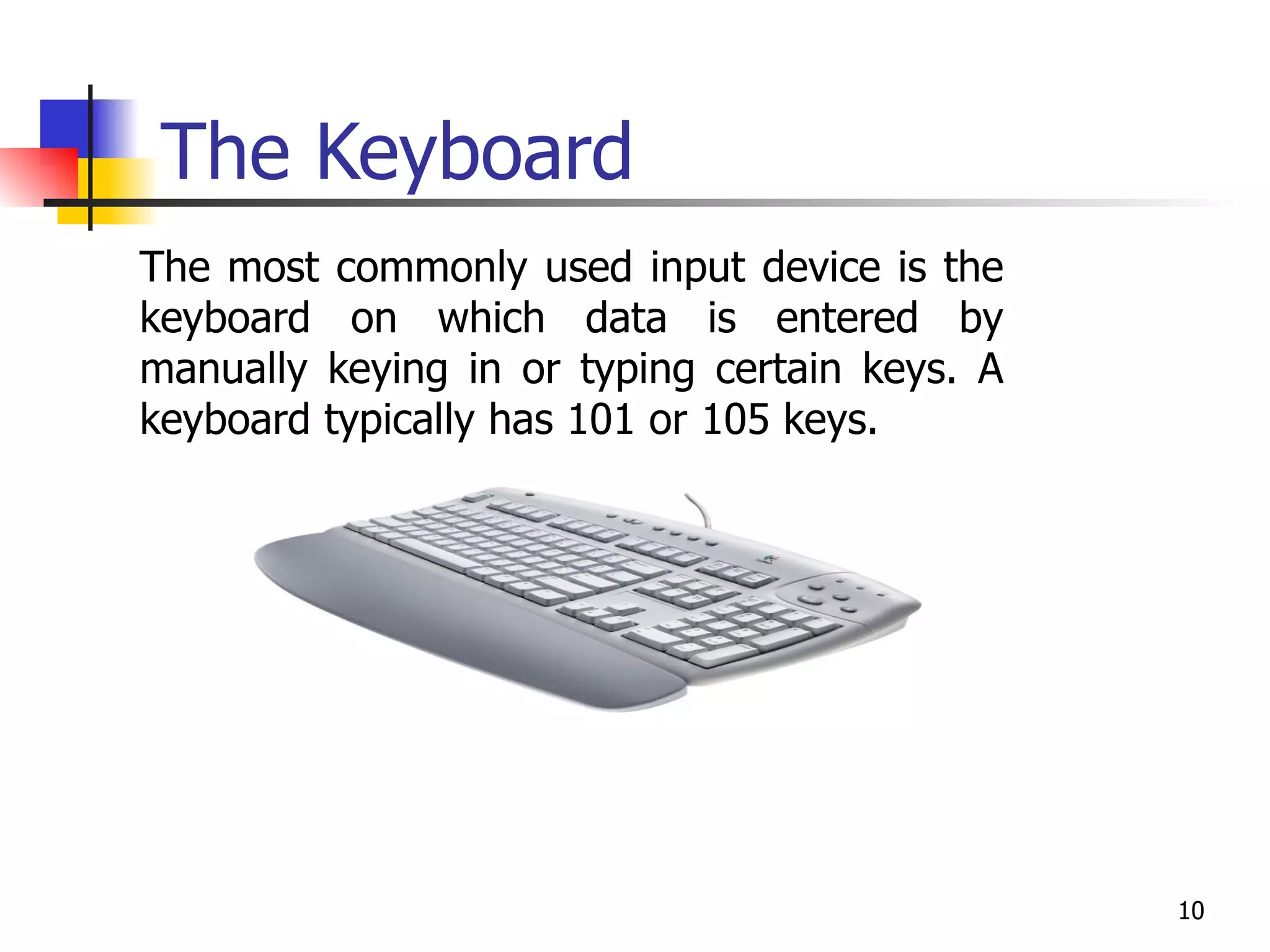 The Keyboard The most commonly used input device is the keyboard on which data is entered by manually keying in or typing certain keys. A keyboard typically has 101 or 105 keys. 