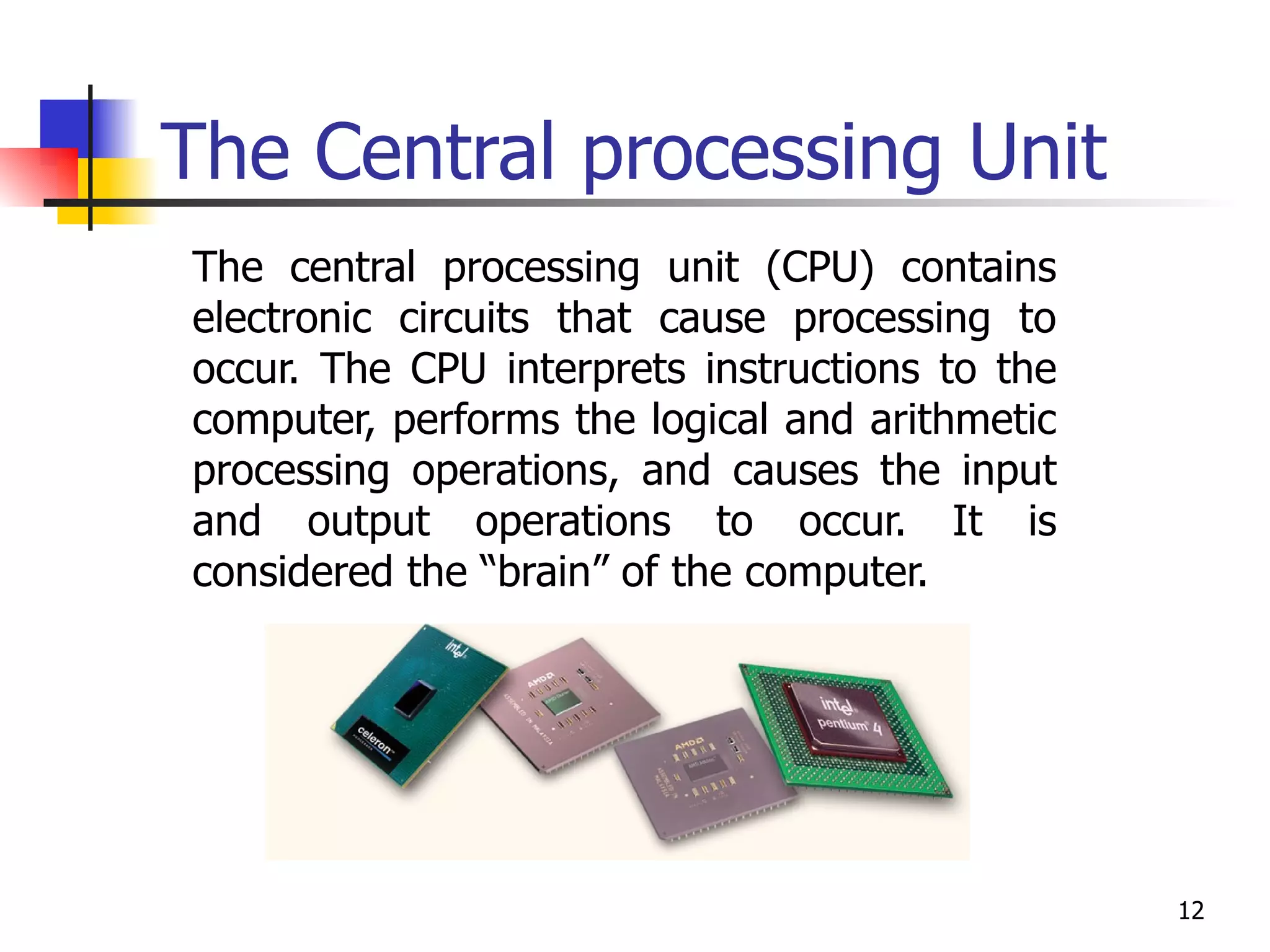 The Central processing Unit The central processing unit (CPU) contains electronic circuits that cause processing to occur. The CPU interprets instructions to the computer, performs the logical and arithmetic processing operations, and causes the input and output operations to occur. It is considered the “brain” of the computer. 