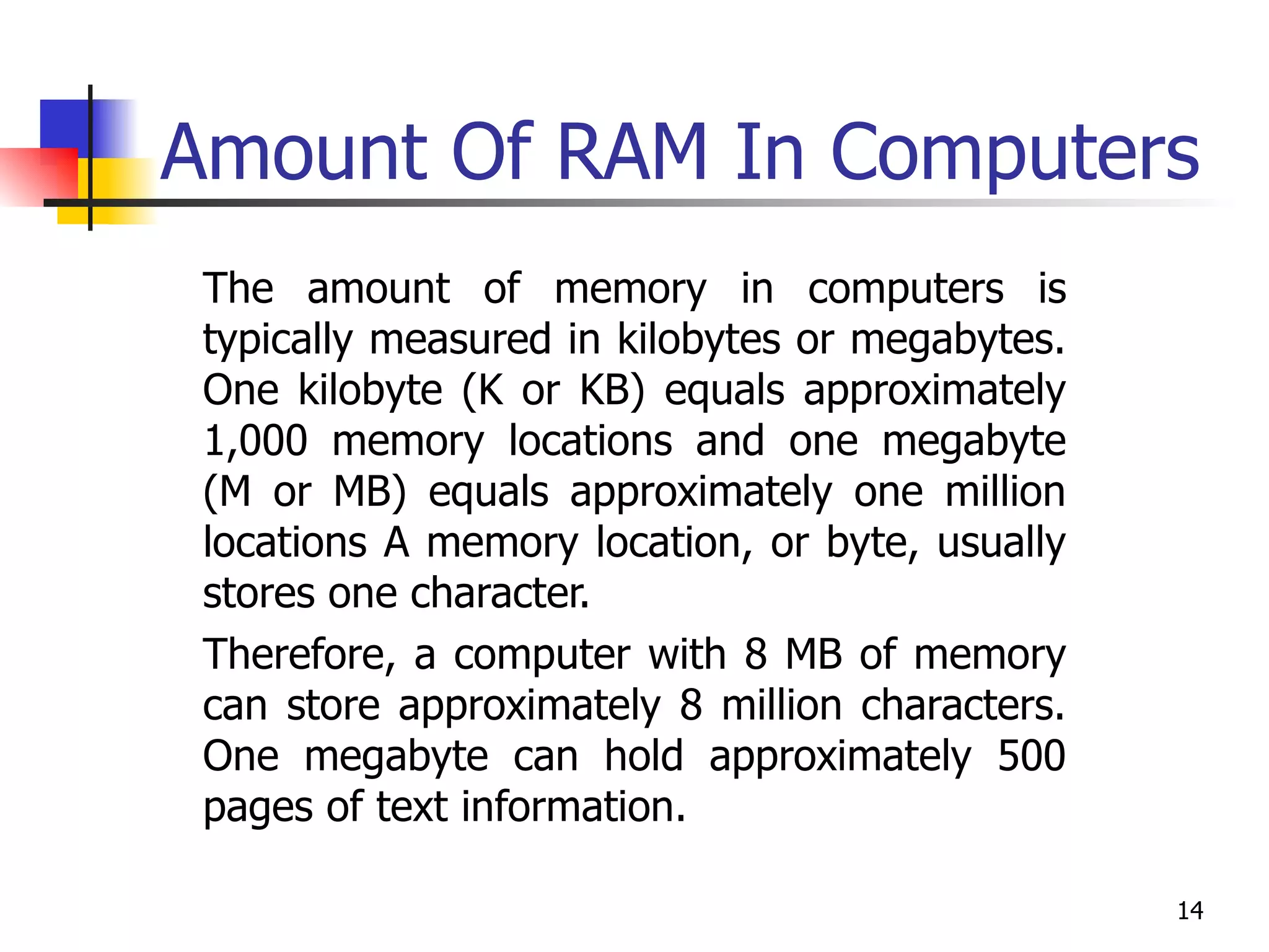 Amount Of RAM In Computers The amount of memory in computers is typically measured in kilobytes or megabytes. One kilobyte (K or KB) equals approximately 1,000 memory locations and one megabyte (M or MB) equals approximately one million locations A memory location, or byte, usually stores one character.  Therefore, a computer with 8 MB of memory can store approximately 8 million characters. One megabyte can hold approximately 500 pages of text information. 