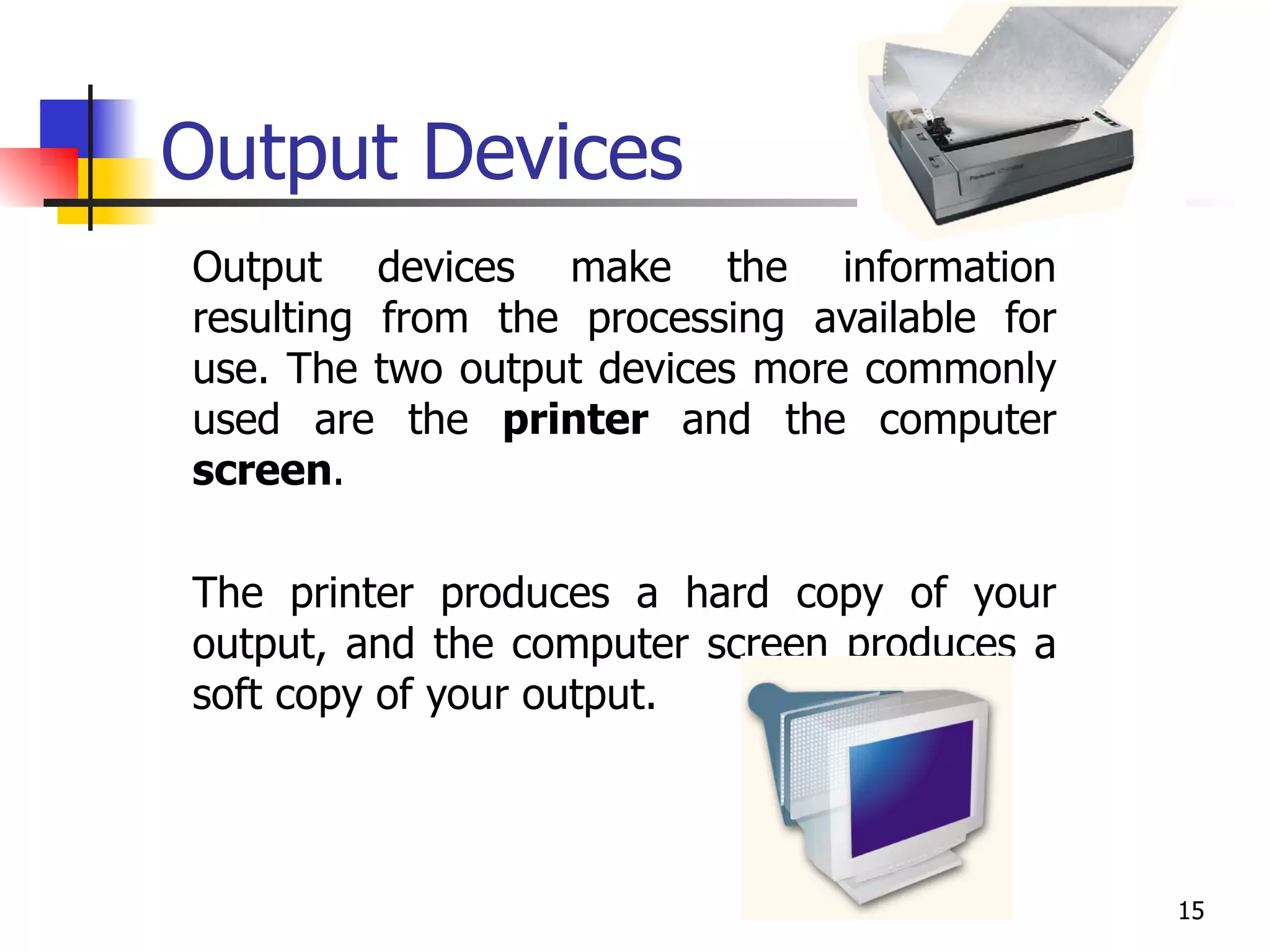 Output Devices Output devices make the information resulting from the processing available for use. The two output devices more commonly used are the  printer  and the computer  screen .  The printer produces a hard copy of your output, and the computer screen produces a soft copy of your output. 