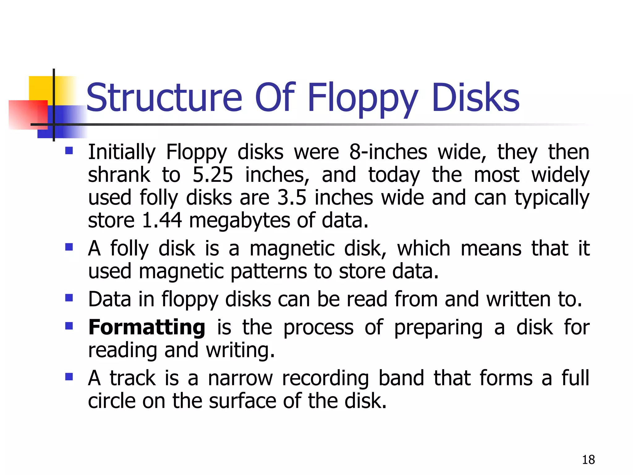 Structure Of Floppy Disks Initially Floppy disks were 8-inches wide, they then shrank to 5.25 inches, and today the most widely used folly disks are 3.5 inches wide and can typically store 1.44 megabytes of data. A folly disk is a magnetic disk, which means that it used magnetic patterns to store data. Data in floppy disks can be read from and written to.  Formatting  is the process of preparing a disk for reading and writing. A track is a narrow recording band that forms a full circle on the surface of the disk. 